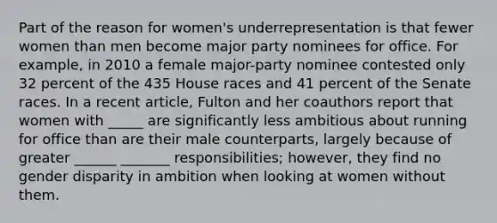 Part of the reason for women's underrepresentation is that fewer women than men become major party nominees for office. For example, in 2010 a female major-party nominee contested only 32 percent of the 435 House races and 41 percent of the Senate races. In a recent article, Fulton and her coauthors report that women with _____ are significantly less ambitious about running for office than are their male counterparts, largely because of greater ______ _______ responsibilities; however, they find no gender disparity in ambition when looking at women without them.