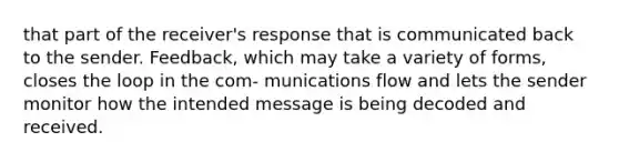 that part of the receiver's response that is communicated back to the sender. Feedback, which may take a variety of forms, closes the loop in the com- munications flow and lets the sender monitor how the intended message is being decoded and received.