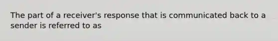 The part of a receiver's response that is communicated back to a sender is referred to as