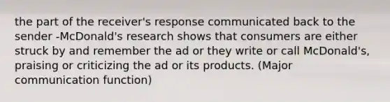 the part of the receiver's response communicated back to the sender -McDonald's research shows that consumers are either struck by and remember the ad or they write or call McDonald's, praising or criticizing the ad or its products. (Major communication function)