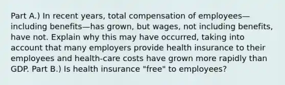 Part A.) In recent​ years, total compensation of employees—including benefits—has grown, but​ wages, not including​ benefits, have not. Explain why this may have​ occurred, taking into account that many employers provide health insurance to their employees and​ health-care costs have grown more rapidly than GDP. Part B.) Is health insurance​ "free" to​ employees?