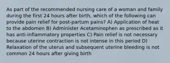 As part of the recommended nursing care of a woman and family during the first 24 hours after birth, which of the following can provide pain relief for post-partum pains? A) Application of heat to the abdomen B) Administer Acetaminophen as prescribed as it has anti-inflammatory properties C) Pain relief is not necessary because uterine contraction is not intense in this period D) Relaxation of the uterus and subsequent uterine bleeding is not common 24 hours after giving birth