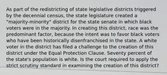 As part of the redistricting of state legislative districts triggered by the decennial census, the state legislature created a "majority-minority" district for the state senate in which black voters were in the majority. In creating this district, race was the predominant factor, because the intent was to favor black voters who have been historically disenfranchised in the state. A white voter in the district has filed a challenge to the creation of this district under the Equal Protection Clause. Seventy percent of the state's population is white. Is the court required to apply the strict scrutiny standard in examining the creation of this district?