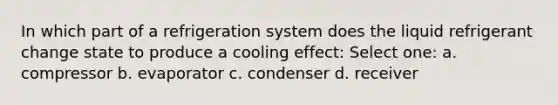 In which part of a refrigeration system does the liquid refrigerant change state to produce a cooling effect: Select one: a. compressor b. evaporator c. condenser d. receiver