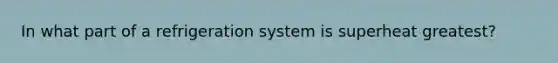 In what part of a refrigeration system is superheat greatest?