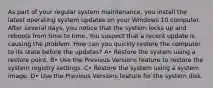 As part of your regular system maintenance, you install the latest operating system updates on your Windows 10 computer. After several days, you notice that the system locks up and reboots from time to time. You suspect that a recent update is causing the problem. How can you quickly restore the computer to its state before the updates? A• Restore the system using a restore point. B• Use the Previous Versions feature to restore the system registry settings. C• Restore the system using a system image. D• Use the Previous Versions feature for the system disk.