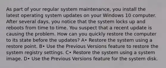 As part of your regular system maintenance, you install the latest operating system updates on your Windows 10 computer. After several days, you notice that the system locks up and reboots from time to time. You suspect that a recent update is causing the problem. How can you quickly restore the computer to its state before the updates? A• Restore the system using a restore point. B• Use the Previous Versions feature to restore the system registry settings. C• Restore the system using a system image. D• Use the Previous Versions feature for the system disk.