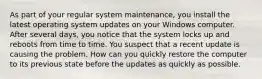 As part of your regular system maintenance, you install the latest operating system updates on your Windows computer. After several days, you notice that the system locks up and reboots from time to time. You suspect that a recent update is causing the problem. How can you quickly restore the computer to its previous state before the updates as quickly as possible.