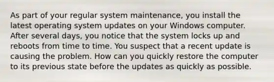 As part of your regular system maintenance, you install the latest operating system updates on your Windows computer. After several days, you notice that the system locks up and reboots from time to time. You suspect that a recent update is causing the problem. How can you quickly restore the computer to its previous state before the updates as quickly as possible.