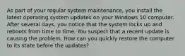 As part of your regular system maintenance, you install the latest operating system updates on your Windows 10 computer. After several days, you notice that the system locks up and reboots from time to time. You suspect that a recent update is causing the problem. How can you quickly restore the computer to its state before the updates?