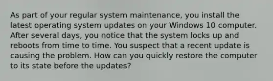 As part of your regular system maintenance, you install the latest operating system updates on your Windows 10 computer. After several days, you notice that the system locks up and reboots from time to time. You suspect that a recent update is causing the problem. How can you quickly restore the computer to its state before the updates?