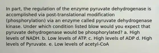 In part, the regulation of the enzyme pyruvate dehydrogenase is accomplished via post-translational modification (phosphorylation) via an enzyme called pyruvate dehydrogenase kinase. Under which condition listed blow would you expect that pyruvate dehydrogenase would be phosphorylated? a. High levels of NADH. b. Low levels of ATP. c. High levels of ADP d. High levels of Pyruvate. e. Low levels of acetyl-CoA