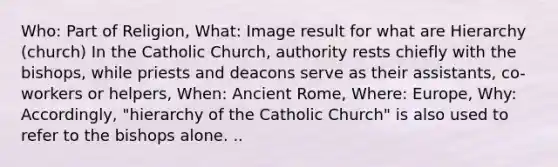 Who: Part of Religion, What: Image result for what are Hierarchy (church) In the Catholic Church, authority rests chiefly with the bishops, while priests and deacons serve as their assistants, co-workers or helpers, When: Ancient Rome, Where: Europe, Why: Accordingly, "hierarchy of the Catholic Church" is also used to refer to the bishops alone. ..