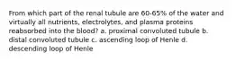 From which part of the renal tubule are 60-65% of the water and virtually all nutrients, electrolytes, and plasma proteins reabsorbed into the blood? a. proximal convoluted tubule b. distal convoluted tubule c. ascending loop of Henle d. descending loop of Henle