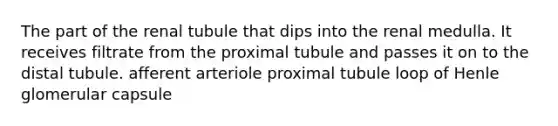 The part of the renal tubule that dips into the renal medulla. It receives filtrate from the proximal tubule and passes it on to the distal tubule. afferent arteriole proximal tubule loop of Henle glomerular capsule