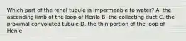 Which part of the renal tubule is impermeable to water? A. the ascending limb of the loop of Henle B. the collecting duct C. the proximal convoluted tubule D. the thin portion of the loop of Henle