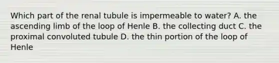 Which part of the renal tubule is impermeable to water? A. the ascending limb of the loop of Henle B. the collecting duct C. the proximal convoluted tubule D. the thin portion of the loop of Henle