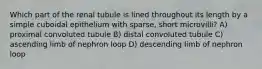 Which part of the renal tubule is lined throughout its length by a simple cuboidal epithelium with sparse, short microvilli? A) proximal convoluted tubule B) distal convoluted tubule C) ascending limb of nephron loop D) descending limb of nephron loop