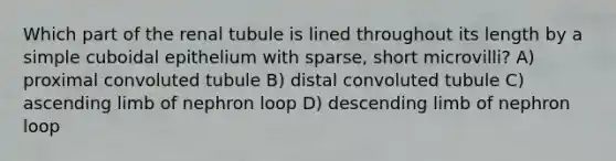 Which part of the renal tubule is lined throughout its length by a simple cuboidal epithelium with sparse, short microvilli? A) proximal convoluted tubule B) distal convoluted tubule C) ascending limb of nephron loop D) descending limb of nephron loop