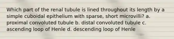 Which part of the renal tubule is lined throughout its length by a simple cuboidal epithelium with sparse, short microvilli? a. proximal convoluted tubule b. distal convoluted tubule c. ascending loop of Henle d. descending loop of Henle