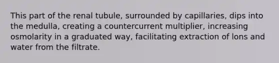 This part of the renal tubule, surrounded by capillaries, dips into the medulla, creating a countercurrent multiplier, increasing osmolarity in a graduated way, facilitating extraction of lons and water from the filtrate.