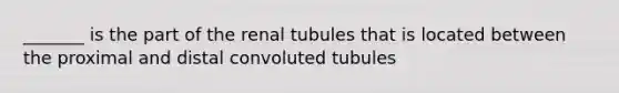 _______ is the part of the renal tubules that is located between the proximal and distal convoluted tubules