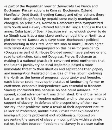 -a part of the Republican view of Democrats like Pierce and Buchanan -Pierce: actions in Kansas -Buchanan: Ostend Manifesto, Dred Scott, Bleeding Kansas and other actions there -both called doughfaces by Republicans: easily manipulated, changed, no principles, Northern Democrats who sympathized with South and slavery -Ostend Manifesto: since 1850s in the UK, annex Cuba (part of Spain) because we had enough power to do so (South saw it as a new slave territory, legal there, North as a plot for more) -Kansas as a slave state -Buchanan's political maneuvering in the Dred Scott decision to make justices agree with Taney -Lincoln campaigned on this basis for presidency (Douglas as part of it, House Divided speech [everywhere or end, road to extinction, calls out Douglass, Pierce, Buchanan as making it a national practice]) -convinced most northeners that the South's proslavery political leadership posed a more immeidate threat to their liberties and aspirations than popery and immigration Resisted on the idea of 'free labor',' glofiying the North as the home of progress, opportunity and freeodm. -each laborer could move up the status of landowning farmer or craftsmen, economic independence was essential to freedom. Slavery contrasted this because no one could advance. If it spreed, social advancement was diminished. One of the relics of barbarism in the US -freedom national, ending the government's support of slavery -in defense of the superiority of their own society, their problems were a result of their dependent nature (a lack of Protestant, middle class virtues that explained the immigrant poor's problems) -not abolitionists, focused on preventing the spread of slavery -incompatible within a single nation, tension between freedom and slavery in a closer nation