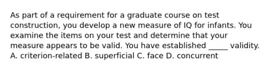 As part of a requirement for a graduate course on test construction, you develop a new measure of IQ for infants. You examine the items on your test and determine that your measure appears to be valid. You have established _____ validity. A. criterion-related B. superficial C. face D. concurrent