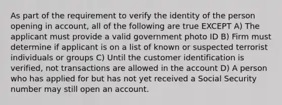 As part of the requirement to verify the identity of the person opening in account, all of the following are true EXCEPT A) The applicant must provide a valid government photo ID B) Firm must determine if applicant is on a list of known or suspected terrorist individuals or groups C) Until the customer identification is verified, not transactions are allowed in the account D) A person who has applied for but has not yet received a Social Security number may still open an account.