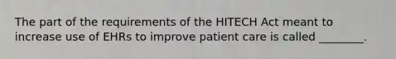 The part of the requirements of the HITECH Act meant to increase use of EHRs to improve patient care is called ________.