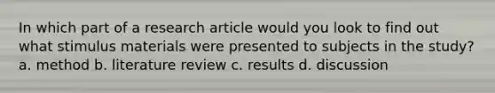 In which part of a research article would you look to find out what stimulus materials were presented to subjects in the study? a. method b. literature review c. results d. discussion