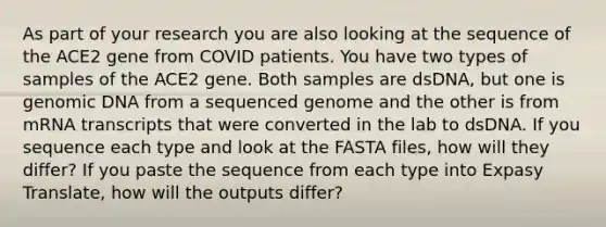 As part of your research you are also looking at the sequence of the ACE2 gene from COVID patients. You have two types of samples of the ACE2 gene. Both samples are dsDNA, but one is genomic DNA from a sequenced genome and the other is from mRNA transcripts that were converted in the lab to dsDNA. If you sequence each type and look at the FASTA files, how will they differ? If you paste the sequence from each type into Expasy Translate, how will the outputs differ?