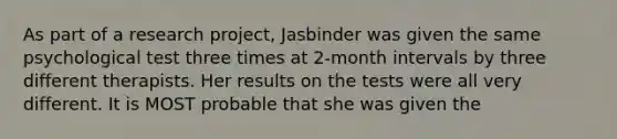 As part of a research project, Jasbinder was given the same psychological test three times at 2-month intervals by three different therapists. Her results on the tests were all very different. It is MOST probable that she was given the