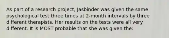 As part of a research project, Jasbinder was given the same psychological test three times at 2-month intervals by three different therapists. Her results on the tests were all very different. It is MOST probable that she was given the: