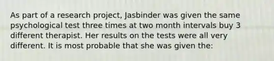 As part of a research project, Jasbinder was given the same psychological test three times at two month intervals buy 3 different therapist. Her results on the tests were all very different. It is most probable that she was given the: