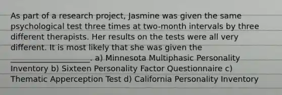 As part of a research project, Jasmine was given the same psychological test three times at two-month intervals by three different therapists. Her results on the tests were all very different. It is most likely that she was given the ____________________. a) Minnesota Multiphasic Personality Inventory b) Sixteen Personality Factor Questionnaire c) Thematic Apperception Test d) California Personality Inventory