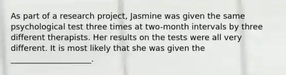 As part of a research project, Jasmine was given the same psychological test three times at two-month intervals by three different therapists. Her results on the tests were all very different. It is most likely that she was given the ____________________.