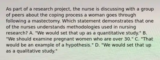 As part of a research project, the nurse is discussing with a group of peers about the coping process a woman goes through following a mastectomy. Which statement demonstrates that one of the nurses understands methodologies used in nursing research? A. "We would set that up as a quantitative study." B. "We should examine pregnant women who are over 30." C. "That would be an example of a hypothesis." D. "We would set that up as a qualitative study."