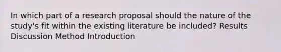 In which part of a research proposal should the nature of the study's fit within the existing literature be included? Results Discussion Method Introduction