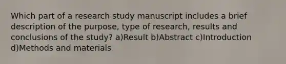 Which part of a research study manuscript includes a brief description of the purpose, type of research, results and conclusions of the study? a)Result b)Abstract c)Introduction d)Methods and materials