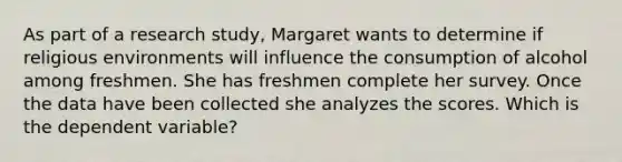 As part of a research study, Margaret wants to determine if religious environments will influence the consumption of alcohol among freshmen. She has freshmen complete her survey. Once the data have been collected she analyzes the scores. Which is the dependent variable?