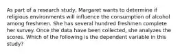 As part of a research study, Margaret wants to determine if religious environments will influence the consumption of alcohol among freshmen. She has several hundred freshmen complete her survey. Once the data have been collected, she analyzes the scores. Which of the following is the dependent variable in this study?