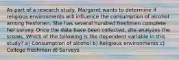 As part of a research study, Margaret wants to determine if religious environments will influence the consumption of alcohol among freshmen. She has several hundred freshmen complete her survey. Once the data have been collected, she analyzes the scores. Which of the following is the dependent variable in this study? a) Consumption of alcohol b) Religious environments c) College freshman d) Surveys