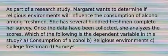 As part of a research study, Margaret wants to determine if religious environments will influence the consumption of alcohol among freshmen. She has several hundred freshmen complete her survey. Once the data have been collected, she analyzes the scores. Which of the following is the dependent variable in this study? a) Consumption of alcohol b) Religious environments c) College freshman d) Surveys