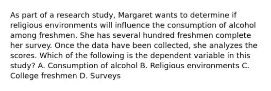 As part of a research study, Margaret wants to determine if religious environments will influence the consumption of alcohol among freshmen. She has several hundred freshmen complete her survey. Once the data have been collected, she analyzes the scores. Which of the following is the dependent variable in this study? A. Consumption of alcohol B. Religious environments C. College freshmen D. Surveys