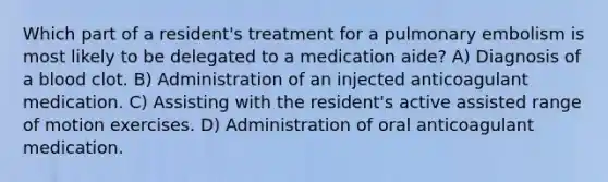 Which part of a resident's treatment for a pulmonary embolism is most likely to be delegated to a medication aide? A) Diagnosis of a blood clot. B) Administration of an injected anticoagulant medication. C) Assisting with the resident's active assisted range of motion exercises. D) Administration of oral anticoagulant medication.