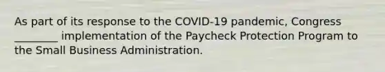 As part of its response to the COVID-19 pandemic, Congress ________ implementation of the Paycheck Protection Program to the Small Business Administration.