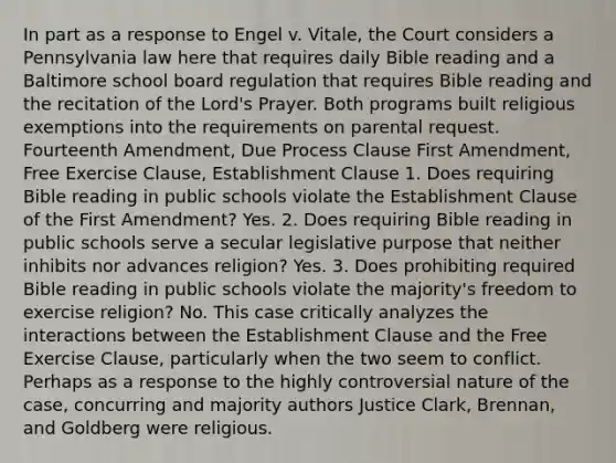 In part as a response to Engel v. Vitale, the Court considers a Pennsylvania law here that requires daily Bible reading and a Baltimore school board regulation that requires Bible reading and the recitation of the Lord's Prayer. Both programs built religious exemptions into the requirements on parental request. Fourteenth Amendment, Due Process Clause First Amendment, Free Exercise Clause, Establishment Clause 1. Does requiring Bible reading in public schools violate the Establishment Clause of the First Amendment? Yes. 2. Does requiring Bible reading in public schools serve a secular legislative purpose that neither inhibits nor advances religion? Yes. 3. Does prohibiting required Bible reading in public schools violate the majority's freedom to exercise religion? No. This case critically analyzes the interactions between the Establishment Clause and the Free Exercise Clause, particularly when the two seem to conflict. Perhaps as a response to the highly controversial nature of the case, concurring and majority authors Justice Clark, Brennan, and Goldberg were religious.