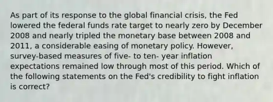 As part of its response to the global financial crisis, the Fed lowered the federal funds rate target to nearly zero by December 2008 and nearly tripled the monetary base between 2008 and 2011, a considerable easing of monetary policy. However, survey-based measures of five- to ten- year inflation expectations remained low through most of this period. Which of the following statements on the Fed's credibility to fight inflation is correct?