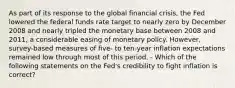 As part of its response to the global financial​ crisis, the Fed lowered the federal funds rate target to nearly zero by December 2008 and nearly tripled the monetary base between 2008 and​ 2011, a considerable easing of monetary policy.​ However, survey-based measures of​ five- to​ ten-year inflation expectations remained low through most of this period. - Which of the following statements on the​ Fed's credibility to fight inflation is​ correct?